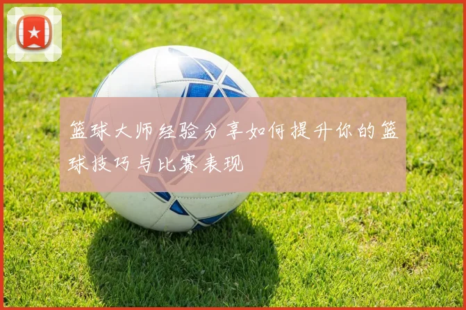篮球大师经验分享如何提升你的篮球技巧与比赛表现