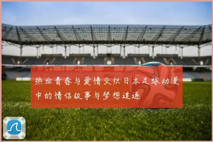 热血青春与爱情交织日本足球动漫中的情侣故事与梦想追逐