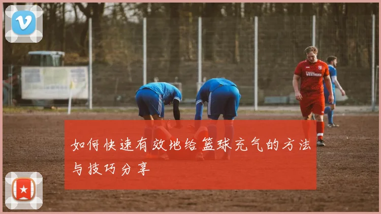 如何快速有效地给篮球充气的方法与技巧分享