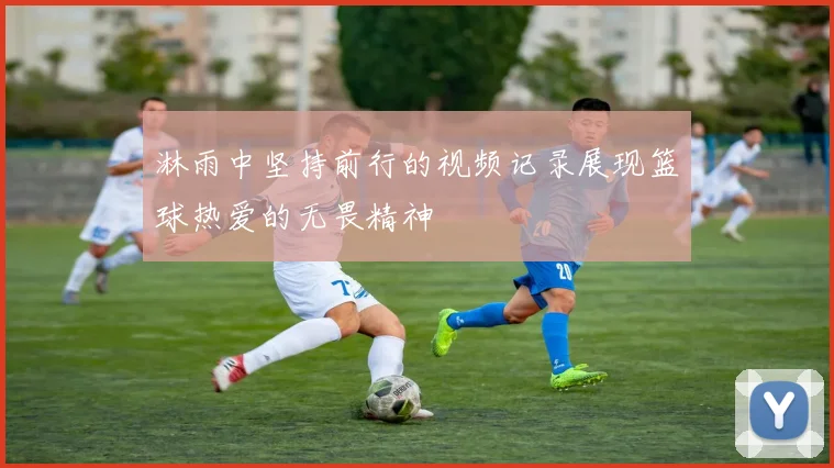 淋雨中坚持前行的视频记录展现篮球热爱的无畏精神