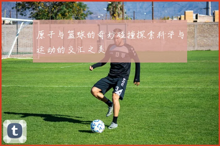 原子与篮球的奇妙碰撞探索科学与运动的交汇之美