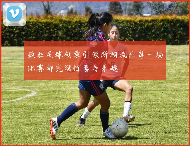疯狂足球创意引领新潮流让每一场比赛都充满惊喜与乐趣