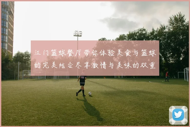 江门篮球餐厅带你体验美食与篮球的完美结合尽享激情与美味的双重盛宴