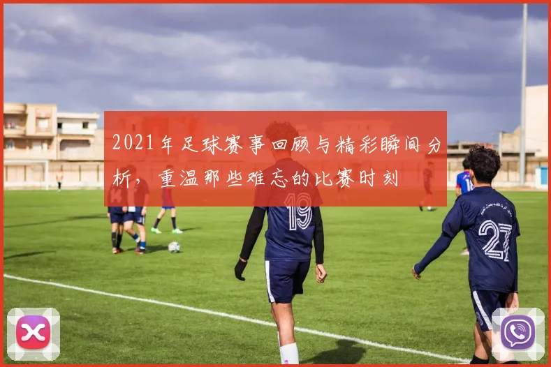 2021年足球赛事回顾与精彩瞬间分析，重温那些难忘的比赛时刻
